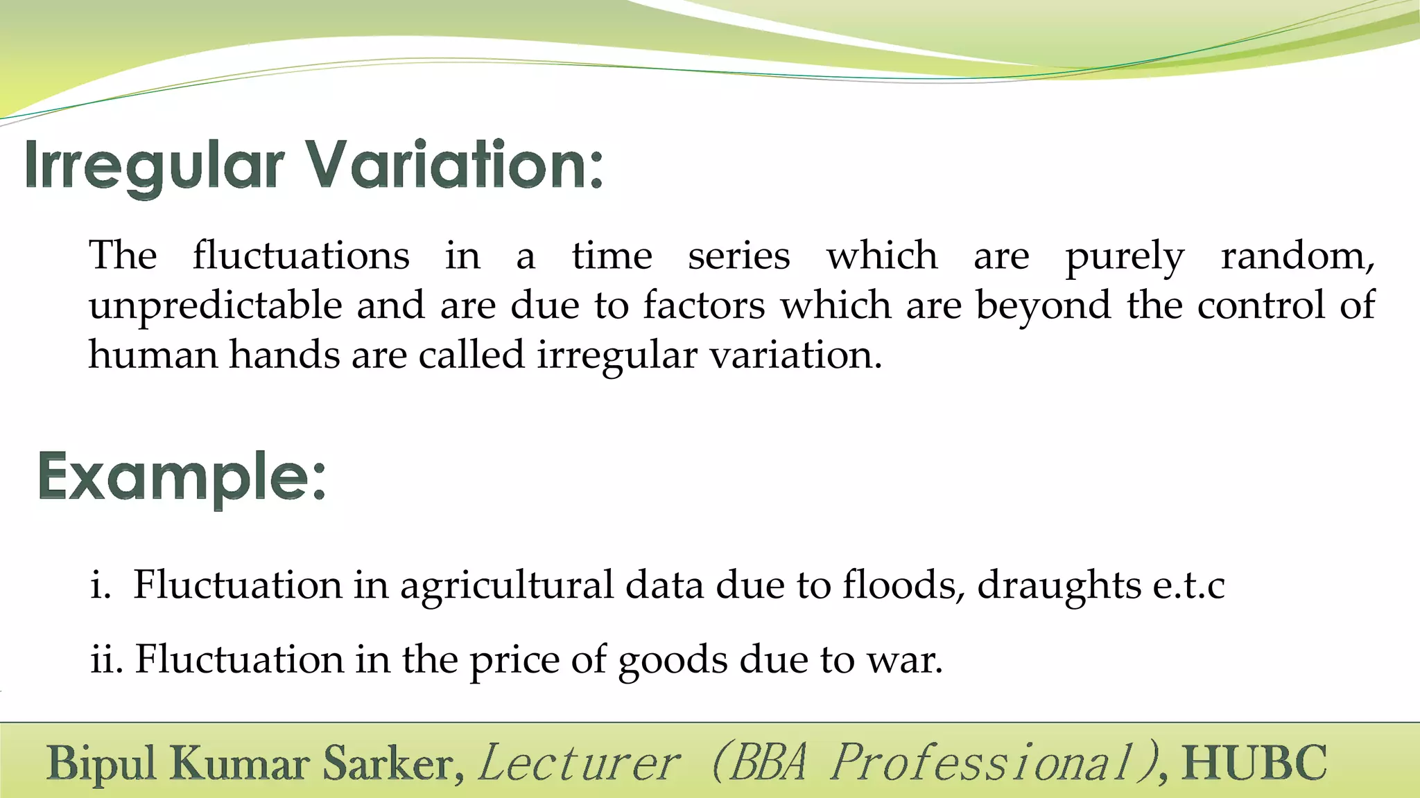 The fluctuations in a time series which are purely random,
unpredictable and are due to factors which are beyond the control of
human hands are called irregular variation.
i. Fluctuation in agricultural data due to floods, draughts e.t.c
ii. Fluctuation in the price of goods due to war.
 