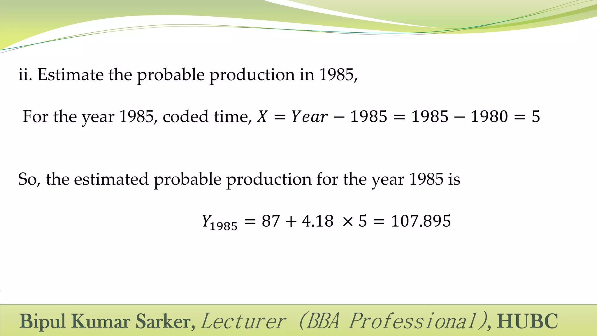 ii. Estimate the probable production in 1985,
For the year 1985, coded time, 𝑋 = 𝑌𝑒𝑎𝑟 − 1985 = 1985 − 1980 = 5
So, the estimated probable production for the year 1985 is
𝑌1985 = 87 + 4.18 × 5 = 107.895
 