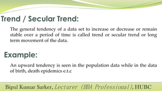 The general tendency of a data set to increase or decrease or remain
stable over a period of time is called trend or secular trend or long
term movement of the data.
An upward tendency is seen in the population data while in the data
of birth, death epidemics e.t.c
 