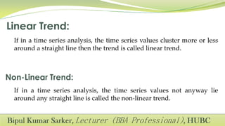 If in a time series analysis, the time series values cluster more or less
around a straight line then the trend is called linear trend.
If in a time series analysis, the time series values not anyway lie
around any straight line is called the non-linear trend.
 