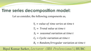 Let us consider, the following components as,
𝑌𝑡 = 𝑣𝑎𝑙𝑢𝑒 𝑜𝑓 𝑡𝑖𝑚𝑒 𝑠𝑒𝑟𝑖𝑒𝑠 𝑎𝑡 𝑡𝑖𝑚𝑒 𝑡
𝑇𝑡 = 𝑇𝑟𝑒𝑛𝑑 𝑣𝑎𝑙𝑢𝑒 𝑎𝑡 𝑡𝑖𝑚𝑒 𝑡
𝑆𝑡 = 𝑠𝑒𝑎𝑠𝑜𝑛𝑎𝑙 𝑣𝑎𝑟𝑖𝑎𝑡𝑖𝑜𝑛 𝑎𝑡 𝑡𝑖𝑚𝑒 𝑡
𝐶𝑡 = 𝐶𝑦𝑐𝑙𝑖𝑐 𝑣𝑎𝑟𝑖𝑎𝑡𝑖𝑜𝑛 𝑎𝑡 𝑡𝑖𝑚𝑒 𝑡
𝑅𝑡 = 𝑅𝑎𝑛𝑑𝑜𝑚/𝐼𝑟𝑟𝑒𝑔𝑢𝑙𝑎𝑟 𝑣𝑎𝑟𝑖𝑎𝑡𝑖𝑜𝑛 𝑎𝑡 𝑡𝑖𝑚𝑒 𝑡
 