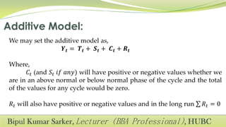 We may set the additive model as,
𝒀 𝒕 = 𝑻 𝒕 + 𝑺 𝒕 + 𝑪 𝒕 + 𝑹 𝒕
Where,
𝐶𝑡 (and 𝑆𝑡 𝑖𝑓 𝑎𝑛𝑦) will have positive or negative values whether we
are in an above normal or below normal phase of the cycle and the total
of the values for any cycle would be zero.
𝑅𝑡 will also have positive or negative values and in the long run 𝑅𝑡 = 0
 
