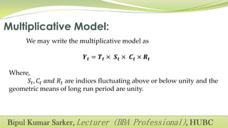 We may write the multiplicative model as
𝒀 𝒕 = 𝑻 𝒕 × 𝑺 𝒕 × 𝑪 𝒕 × 𝑹 𝒕
Where,
𝑆𝑡, 𝐶𝑡 𝑎𝑛𝑑 𝑅𝑡 are indices fluctuating above or below unity and the
geometric means of long run period are unity.
 