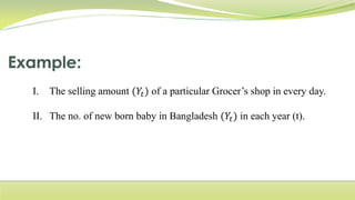 I. The selling amount (𝑌𝑡) of a particular Grocer’s shop in every day.
II. The no. of new born baby in Bangladesh (𝑌𝑡) in each year (t).
 
