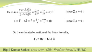 Here, 𝑏 =
𝑋𝑌−
𝑋 𝑌
𝑛
𝑥2−
( 𝑥)2
𝑛
=
𝑋𝑌
𝑥2 =
17
28
= 4.18
𝑎 = 𝑌 − 𝑏𝑋 = 𝑌 =
𝑌
𝑛
=
609
7
= 87
[since 𝑥 = 0 ]
[since 𝑥 = 0 ]
So the estimated equation of the linear trend is,
𝒀 𝒄 = 𝟖𝟕 + 𝟒. 𝟏𝟖 𝑿
 