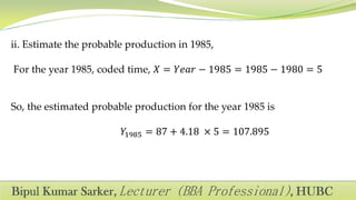 ii. Estimate the probable production in 1985,
For the year 1985, coded time, 𝑋 = 𝑌𝑒𝑎𝑟 − 1985 = 1985 − 1980 = 5
So, the estimated probable production for the year 1985 is
𝑌1985 = 87 + 4.18 × 5 = 107.895
 