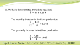 iii. We have the estimated trend line equation,
𝑌 = 87 + 4.18 𝑋
The monthly increase in fertilizer production
𝑏
12
=
4.18
12
= 0.348
The quarterly increase in fertilizer production
𝑏
4
=
4.18
4
= 1.045
 