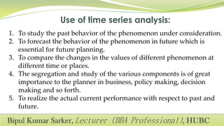 1. To study the past behavior of the phenomenon under consideration.
2. To forecast the behavior of the phenomenon in future which is
essential for future planning.
3. To compare the changes in the values of different phenomenon at
different time or places.
4. The segregation and study of the various components is of great
importance to the planner in business, policy making, decision
making and so forth.
5. To realize the actual current performance with respect to past and
future.
 