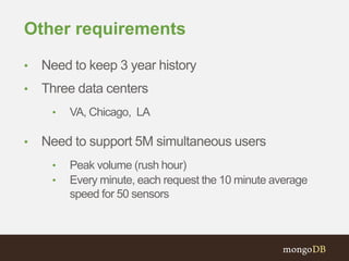 Other requirements
• Need to keep 3 year history
• Three data centers
• VA, Chicago, LA
• Need to support 5M simultaneous users
• Peak volume (rush hour)
• Every minute, each request the 10 minute average
speed for 50 sensors
 
