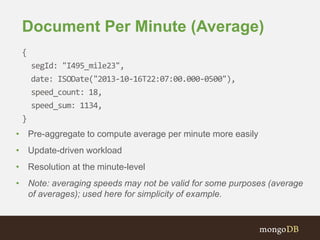 Document Per Minute (Average)
{
segId: "I495_mile23",
date: ISODate("2013-10-16T22:07:00.000-0500"),
speed_count: 18,
speed_sum: 1134,
}
• Pre-aggregate to compute average per minute more easily
• Update-driven workload
• Resolution at the minute-level
• Note: averaging speeds may not be valid for some purposes (average
of averages); used here for simplicity of example.
 