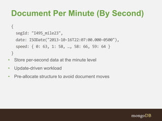 Document Per Minute (By Second)
{
segId: "I495_mile23",
date: ISODate("2013-10-16T22:07:00.000-0500"),
speed: { 0: 63, 1: 58, …, 58: 66, 59: 64 }
}
• Store per-second data at the minute level
• Update-driven workload
• Pre-allocate structure to avoid document moves
 