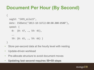 Document Per Hour (By Second)
{
segId: "I495_mile23",
date: ISODate("2013-10-16T22:00:00.000-0500"),
speed: {
0: {0: 47, …, 59: 45},
….
59: {0: 65, …, 59: 66} }
}
• Store per-second data at the hourly level with nesting
• Update-driven workload
• Pre-allocate structure to avoid document moves
• Updating last second requires 59+59 steps
 