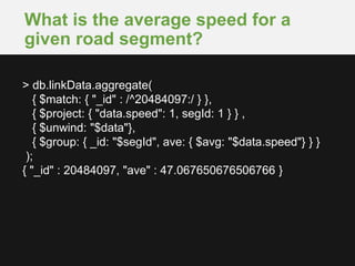 What is the average speed for a
given road segment?
> db.linkData.aggregate(
{ $match: { "_id" : /^20484097:/ } },
{ $project: { "data.speed": 1, segId: 1 } } ,
{ $unwind: "$data"},
{ $group: { _id: "$segId", ave: { $avg: "$data.speed"} } }
);
{ "_id" : 20484097, "ave" : 47.067650676506766 }
 