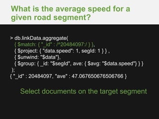 What is the average speed for a
given road segment?
Select documents on the target segment
> db.linkData.aggregate(
{ $match: { "_id" : /^20484097:/ } },
{ $project: { "data.speed": 1, segId: 1 } } ,
{ $unwind: "$data"},
{ $group: { _id: "$segId", ave: { $avg: "$data.speed"} } }
);
{ "_id" : 20484097, "ave" : 47.067650676506766 }
 