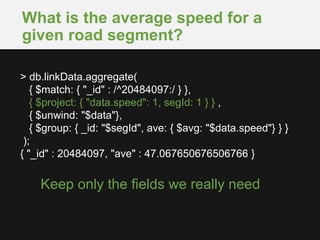 What is the average speed for a
given road segment?
Keep only the fields we really need
> db.linkData.aggregate(
{ $match: { "_id" : /^20484097:/ } },
{ $project: { "data.speed": 1, segId: 1 } } ,
{ $unwind: "$data"},
{ $group: { _id: "$segId", ave: { $avg: "$data.speed"} } }
);
{ "_id" : 20484097, "ave" : 47.067650676506766 }
 