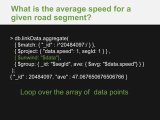 What is the average speed for a
given road segment?
Loop over the array of data points
> db.linkData.aggregate(
{ $match: { "_id" : /^20484097:/ } },
{ $project: { "data.speed": 1, segId: 1 } } ,
{ $unwind: "$data"},
{ $group: { _id: "$segId", ave: { $avg: "$data.speed"} } }
);
{ "_id" : 20484097, "ave" : 47.067650676506766 }
 