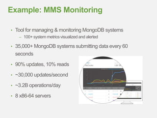 • Tool for managing & monitoring MongoDB systems
– 100+ system metrics visualized and alerted
• 35,000+ MongoDB systems submitting data every 60
seconds
• 90% updates, 10% reads
• ~30,000 updates/second
• ~3.2B operations/day
• 8 x86-64 servers
Example: MMS Monitoring
 