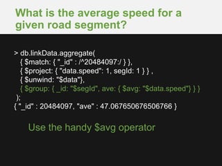 What is the average speed for a
given road segment?
Use the handy $avg operator
> db.linkData.aggregate(
{ $match: { "_id" : /^20484097:/ } },
{ $project: { "data.speed": 1, segId: 1 } } ,
{ $unwind: "$data"},
{ $group: { _id: "$segId", ave: { $avg: "$data.speed"} } }
);
{ "_id" : 20484097, "ave" : 47.067650676506766 }
 