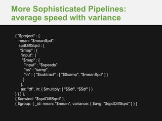More Sophisticated Pipelines:
average speed with variance
{ "$project" : {
mean: "$meanSpd",
spdDiffSqrd : {
"$map" : {
"input": {
"$map" : {
"input" : "$speeds",
"as" : "samp",
"in" : { "$subtract" : [ "$$samp", "$meanSpd" ] }
}
},
as: "df", in: { $multiply: [ "$$df", "$$df" ] }
} } } },
{ $unwind: "$spdDiffSqrd" },
{ $group: { _id: mean: "$mean", variance: { $avg: "$spdDiffSqrd" } } }
 