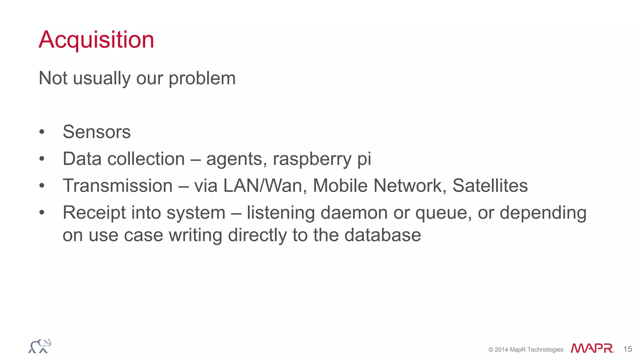 © 2014 MapR Technologies 15 
Acquisition 
Not usually our problem 
• Sensors 
• Data collection – agents, raspberry pi 
• Transmission – via LAN/Wan, Mobile Network, Satellites 
• Receipt into system – listening daemon or queue, or depending 
on use case writing directly to the database 
 