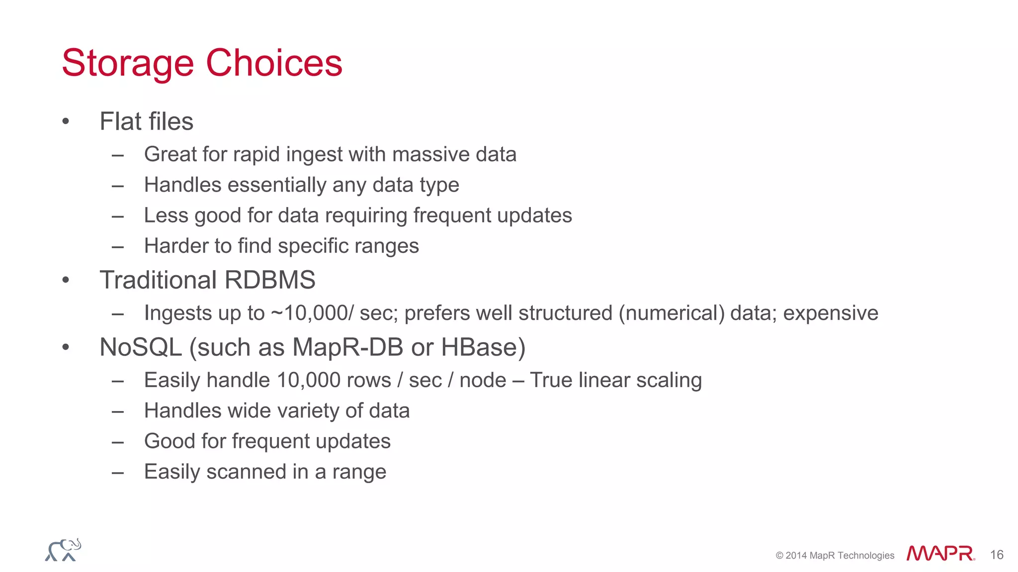 © 2014 MapR Technologies 16 
Storage Choices 
• Flat files 
– Great for rapid ingest with massive data 
– Handles essentially any data type 
– Less good for data requiring frequent updates 
– Harder to find specific ranges 
• Traditional RDBMS 
– Ingests up to ~10,000/ sec; prefers well structured (numerical) data; expensive 
• NoSQL (such as MapR-DB or HBase) 
– Easily handle 10,000 rows / sec / node – True linear scaling 
– Handles wide variety of data 
– Good for frequent updates 
– Easily scanned in a range 
 
