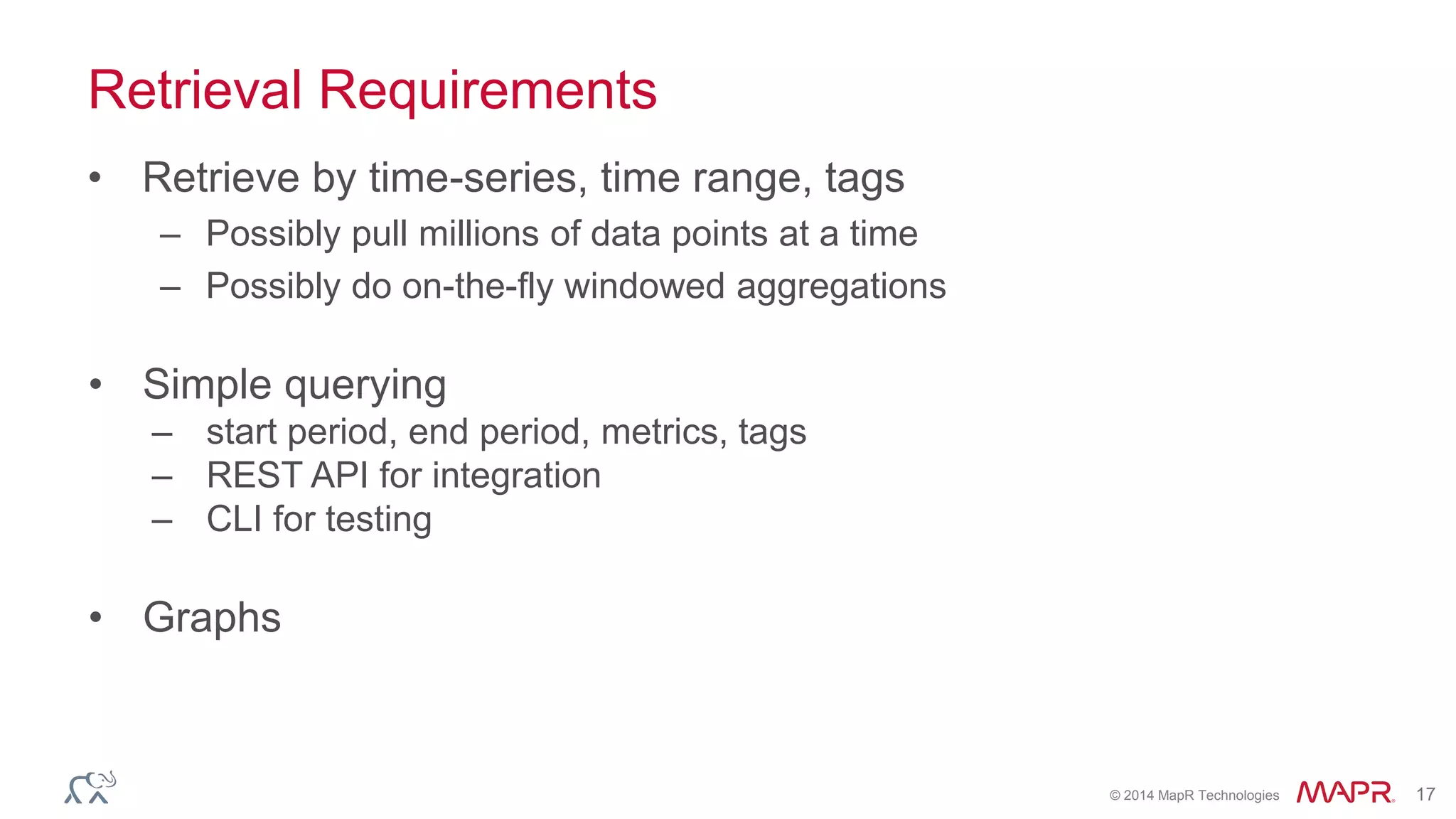 © 2014 MapR Technologies 17 
Retrieval Requirements 
• Retrieve by time-series, time range, tags 
– Possibly pull millions of data points at a time 
– Possibly do on-the-fly windowed aggregations 
• Simple querying 
– start period, end period, metrics, tags 
– REST API for integration 
– CLI for testing 
• Graphs 
 