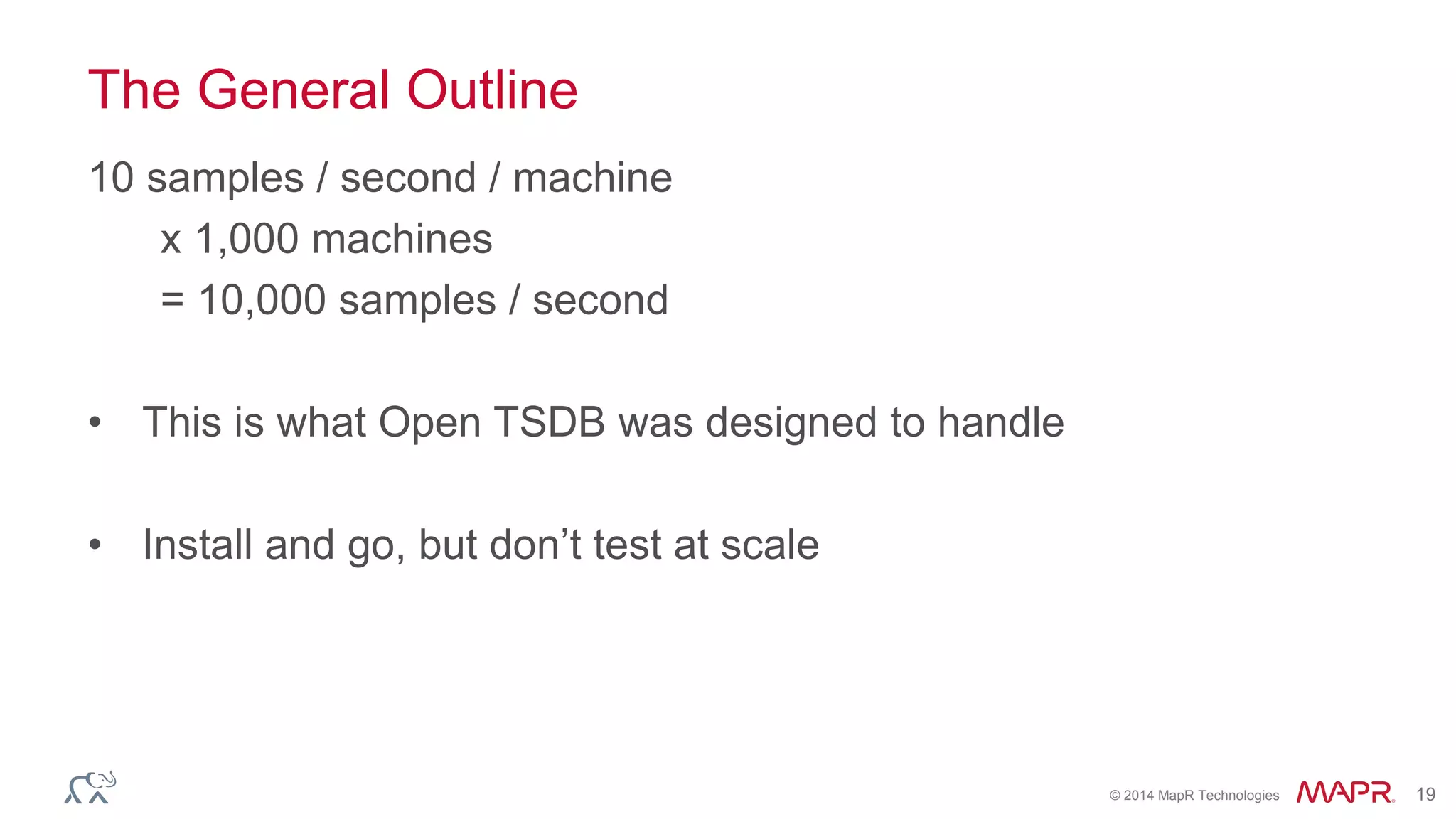 © 2014 MapR Technologies 19 
The General Outline 
10 samples / second / machine 
x 1,000 machines 
= 10,000 samples / second 
• This is what Open TSDB was designed to handle 
• Install and go, but don’t test at scale 
 
