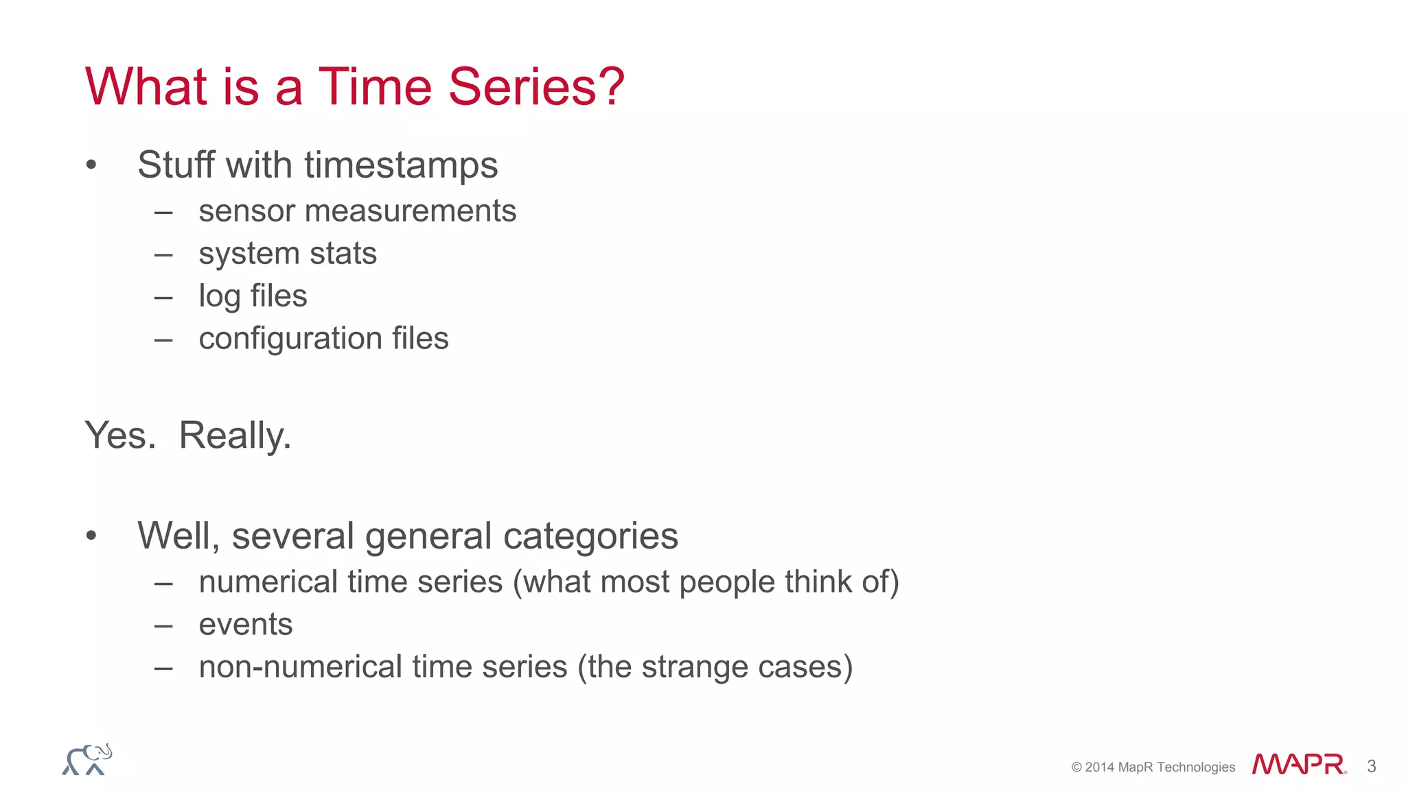 © 2014 MapR Technologies 3 
What is a Time Series? 
• Stuff with timestamps 
– sensor measurements 
– system stats 
– log files 
– configuration files 
Yes. Really. 
• Well, several general categories 
– numerical time series (what most people think of) 
– events 
– non-numerical time series (the strange cases) 
 