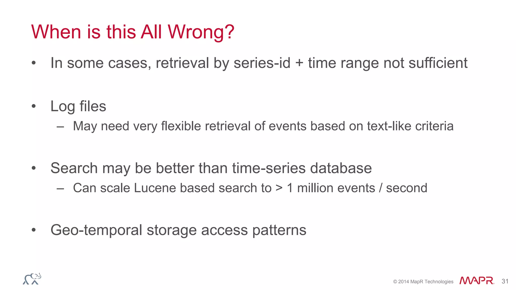© 2014 MapR Technologies 31 
When is this All Wrong? 
• In some cases, retrieval by series-id + time range not sufficient 
• Log files 
– May need very flexible retrieval of events based on text-like criteria 
• Search may be better than time-series database 
– Can scale Lucene based search to > 1 million events / second 
• Geo-temporal storage access patterns 
 