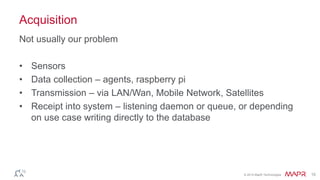 © 2014 MapR Technologies 15 
Acquisition 
Not usually our problem 
• Sensors 
• Data collection – agents, raspberry pi 
• Transmission – via LAN/Wan, Mobile Network, Satellites 
• Receipt into system – listening daemon or queue, or depending 
on use case writing directly to the database 
 