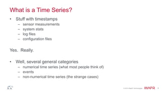 © 2014 MapR Technologies 3 
What is a Time Series? 
• Stuff with timestamps 
– sensor measurements 
– system stats 
– log files 
– configuration files 
Yes. Really. 
• Well, several general categories 
– numerical time series (what most people think of) 
– events 
– non-numerical time series (the strange cases) 
 