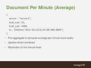 Document Per Minute (Average)
{

server: “server1”,
load_num: 92,
load_sum: 4500,
ts: ISODate("2013-10-16T22:07:00.000-0500")
}
• Pre-aggregate to compute average per minute more easily
• Update-driven workload
• Resolution at the minute-level

 