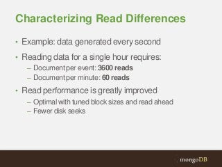 Characterizing Read Differences
• Example: data generated every second
• Reading data for a single hour requires:
– Document per event: 3600 reads
– Document per minute: 60 reads
• Read performance is greatly improved
– Optimal with tuned block sizes and read ahead
– Fewer disk seeks

 