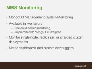 MMS Monitoring
• MongoDB Management System Monitoring
• Available in two flavors
– Free cloud-hosted monitoring
– On-premise with MongoDB Enterprise
• Monitor single node, replica set, or sharded cluster

deployments
• Metric dashboards and custom alert triggers

 
