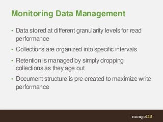 Monitoring Data Management
• Data stored at different granularity levels for read

performance
• Collections are organized into specific intervals
• Retention is managed by simply dropping

collections as they age out
• Document structure is pre-created to maximize write

performance

 