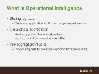 What is Operational Intelligence
• Storing log data
– Capturing application and/or server generated events
• Hierarchical aggregation
– Rolling approach to generate rollups
– e.g. hourly > daily > weekly > monthly
• Pre-aggregated reports
– Processing data to generate reporting from raw events

 