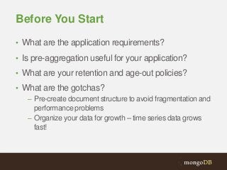 Before You Start
• What are the application requirements?
• Is pre-aggregation useful for your application?
• What are your retention and age-out policies?

• What are the gotchas?
– Pre-create document structure to avoid fragmentation and
performance problems
– Organize your data for growth – time series data grows
fast!

 