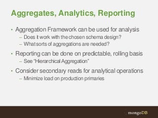 Aggregates, Analytics, Reporting
• Aggregation Framework can be used for analysis
– Does it work with the chosen schema design?
– What sorts of aggregations are needed?
• Reporting can be done on predictable, rolling basis
– See “Hierarchical Aggregation”
• Consider secondary reads for analytical operations
– Minimize load on production primaries

 
