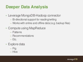 Deeper Data Analysis
• Leverage MongoDB-Hadoop connector
– Bi-directional support for reading/writing
– Works with online and offline data (e.g. backup files)
• Compute using MapReduce
– Patterns
– Recommendations
– Etc.
• Explore data
– Pig
– Hive

 