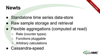 Newts
● Standalone time series data-store
● Raw sample storage and retrieval
● Flexible aggregations (computed at read)
○ Rate (counter types)
○ Functions pluggable
○ Arbitrary calculations
● Cassandra-speed
 
