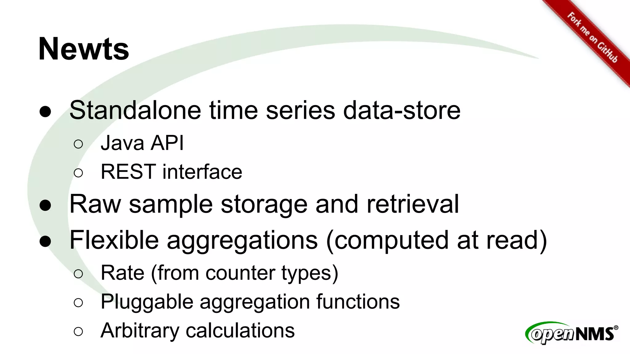 Newts 
● Standalone time series data-store 
○ Java API 
○ REST interface 
● Raw sample storage and retrieval 
● Flexible aggregations (computed at read) 
○ Rate (from counter types) 
○ Pluggable aggregation functions 
○ Arbitrary calculations 
 