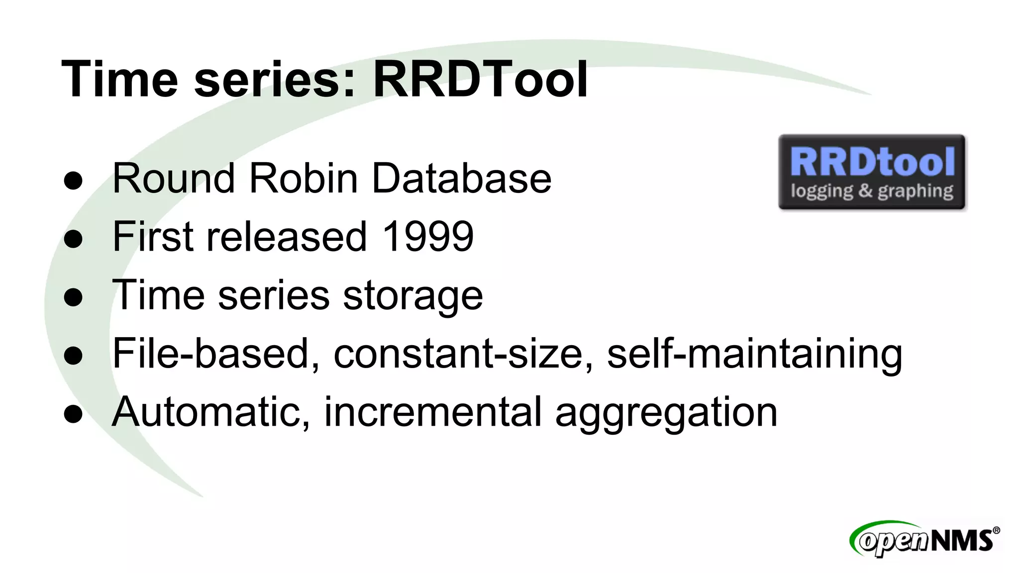 Time series: RRDTool 
● Round Robin Database 
● First released 1999 
● Time series storage 
● File-based, constant-size, self-maintaining 
● Automatic, incremental aggregation 
 