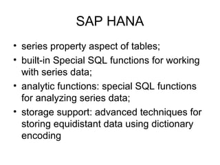 SAP HANA
• series property aspect of tables;
• built-in Special SQL functions for working
with series data;
• analytic functions: special SQL functions
for analyzing series data;
• storage support: advanced techniques for
storing equidistant data using dictionary
encoding
 