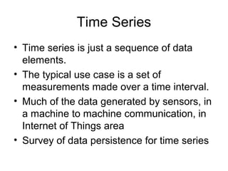 Time Series
• Time series is just a sequence of data
elements.
• The typical use case is a set of
measurements made over a time interval.
• Much of the data generated by sensors, in
a machine to machine communication, in
Internet of Things area
• Survey of data persistence for time series
 