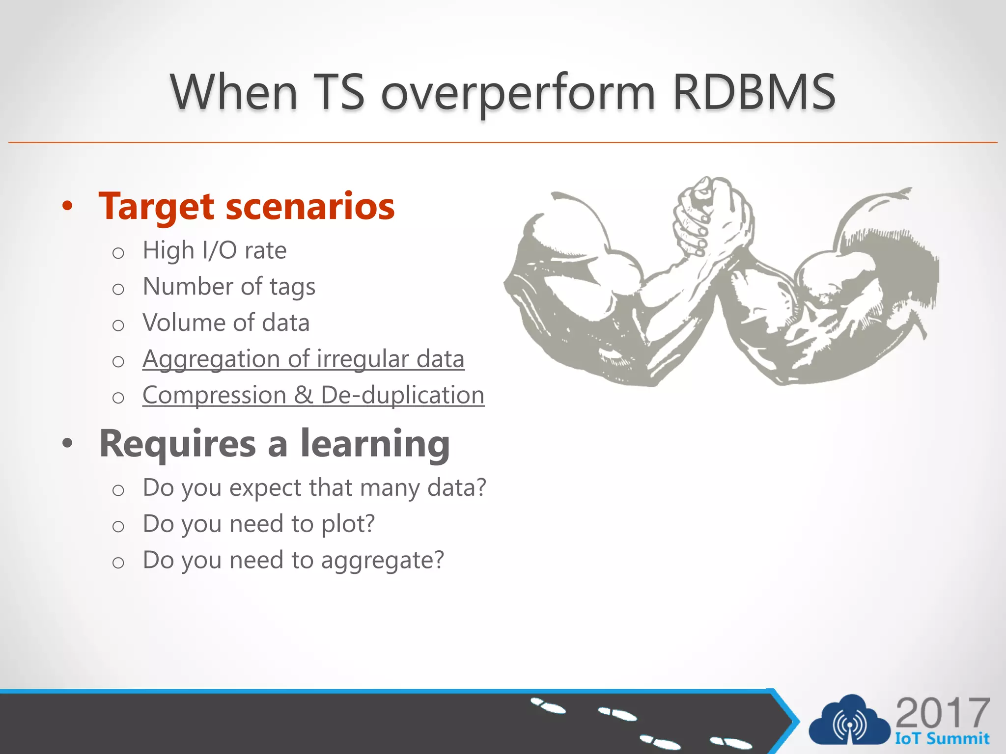 When TS overperform RDBMS
• Target scenarios
o High I/O rate
o Number of tags
o Volume of data
o Aggregation of irregular data
o Compression & De-duplication
• Requires a learning
o Do you expect that many data?
o Do you need to plot?
o Do you need to aggregate?
 