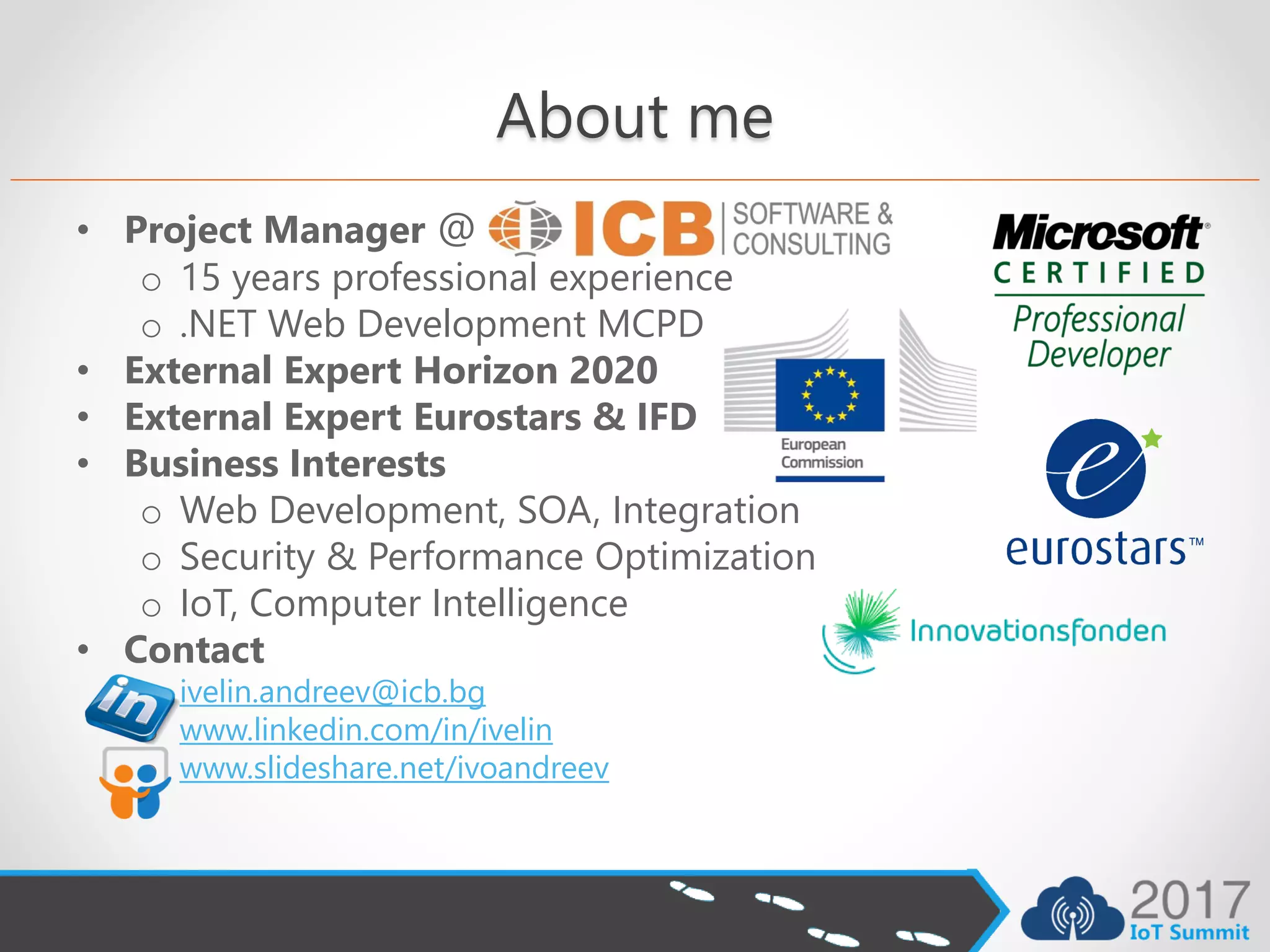 About me
• Project Manager @
o 15 years professional experience
o .NET Web Development MCPD
• External Expert Horizon 2020
• External Expert Eurostars & IFD
• Business Interests
o Web Development, SOA, Integration
o Security & Performance Optimization
o IoT, Computer Intelligence
• Contact
o ivelin.andreev@icb.bg
o www.linkedin.com/in/ivelin
o www.slideshare.net/ivoandreev
 