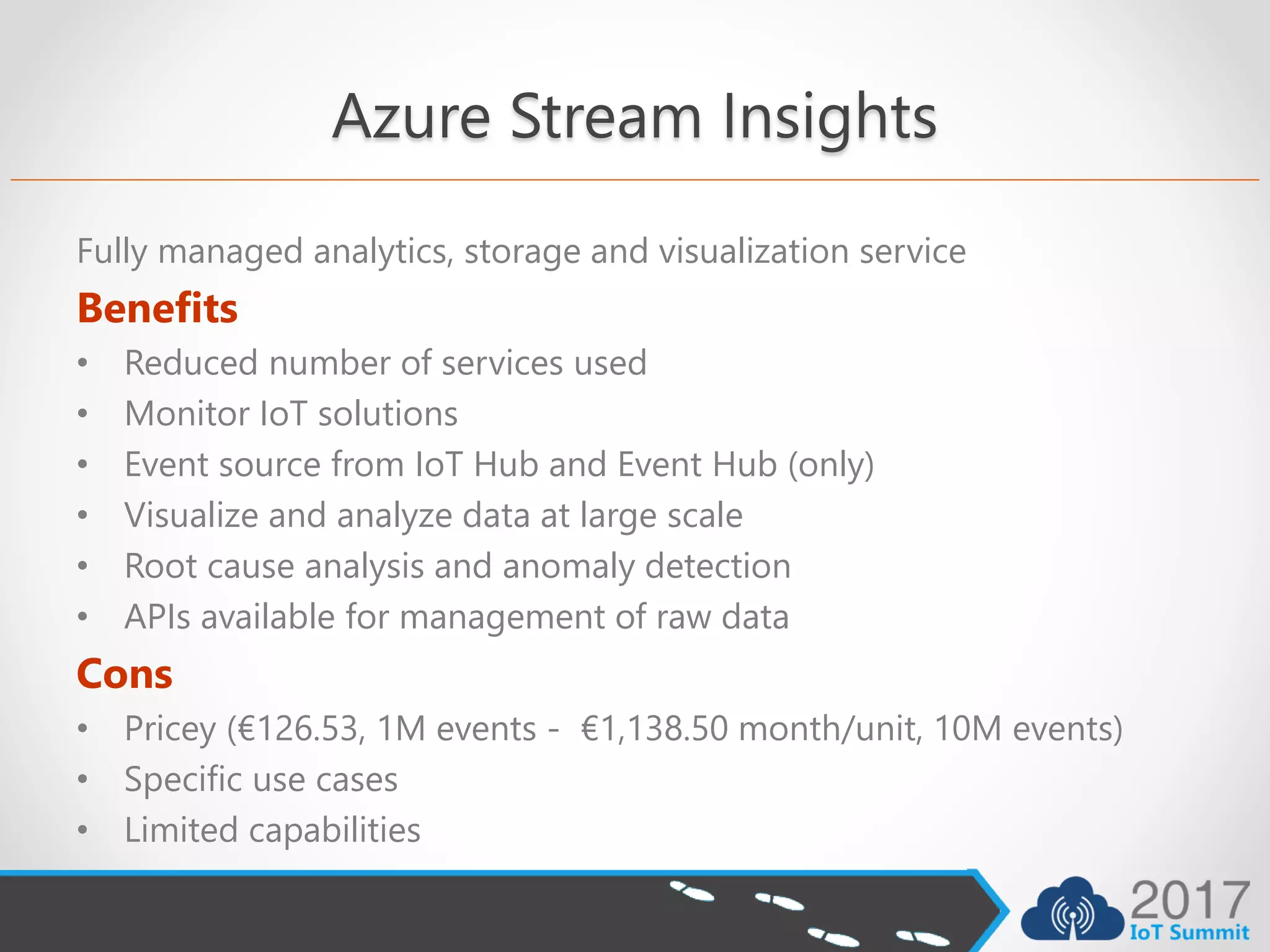Azure Stream Insights
Fully managed analytics, storage and visualization service
Benefits
• Reduced number of services used
• Monitor IoT solutions
• Event source from IoT Hub and Event Hub (only)
• Visualize and analyze data at large scale
• Root cause analysis and anomaly detection
• APIs available for management of raw data
Cons
• Pricey (€126.53, 1M events - €1,138.50 month/unit, 10M events)
• Specific use cases
• Limited capabilities
 