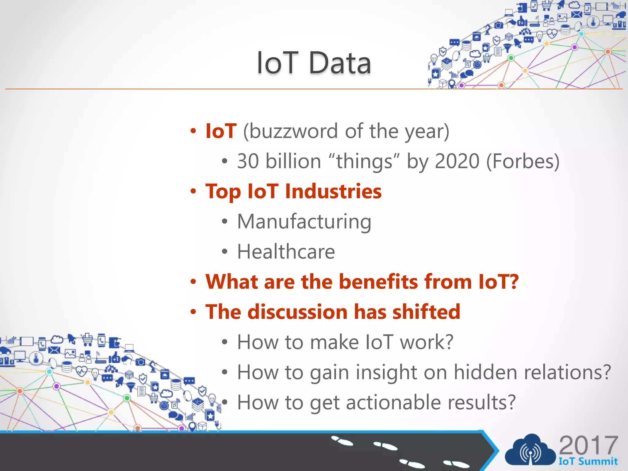IoT Data
• IoT (buzzword of the year)
• 30 billion “things” by 2020 (Forbes)
• Top IoT Industries
• Manufacturing
• Healthcare
• What are the benefits from IoT?
• The discussion has shifted
• How to make IoT work?
• How to gain insight on hidden relations?
• How to get actionable results?
 