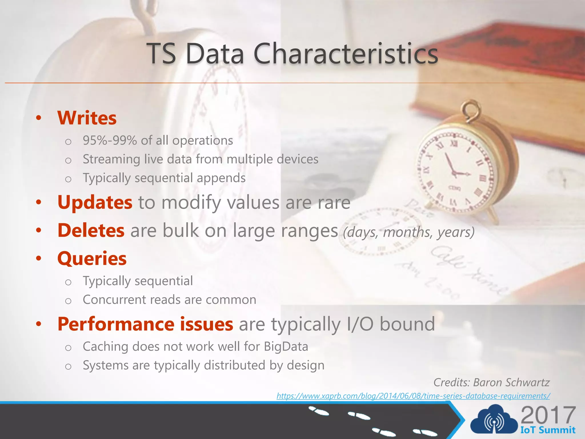 TS Data Characteristics
• Writes
o 95%-99% of all operations
o Streaming live data from multiple devices
o Typically sequential appends
• Updates to modify values are rare
• Deletes are bulk on large ranges (days, months, years)
• Queries
o Typically sequential
o Concurrent reads are common
• Performance issues are typically I/O bound
o Caching does not work well for BigData
o Systems are typically distributed by design
Credits: Baron Schwartz
https://www.xaprb.com/blog/2014/06/08/time-series-database-requirements/
 