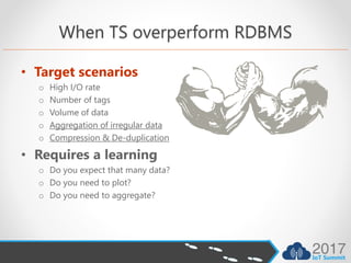 When TS overperform RDBMS
• Target scenarios
o High I/O rate
o Number of tags
o Volume of data
o Aggregation of irregular data
o Compression & De-duplication
• Requires a learning
o Do you expect that many data?
o Do you need to plot?
o Do you need to aggregate?
 